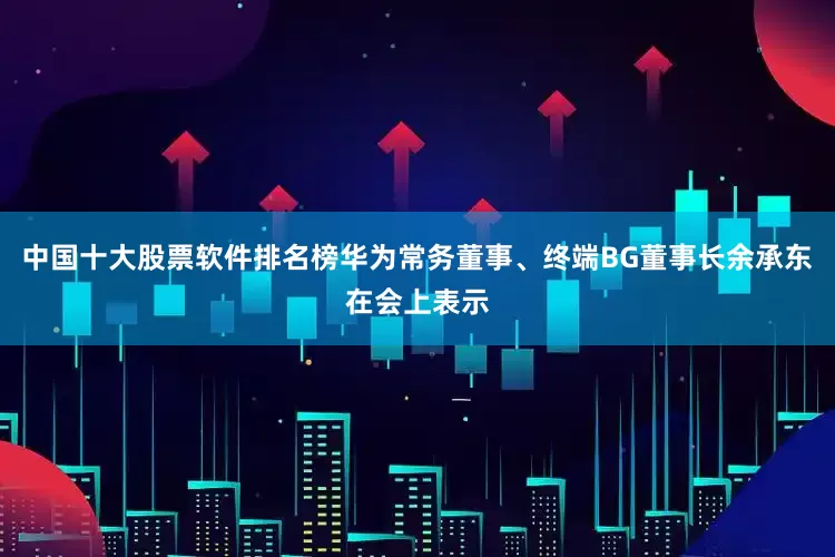 中国十大股票软件排名榜华为常务董事、终端BG董事长余承东在会上表示