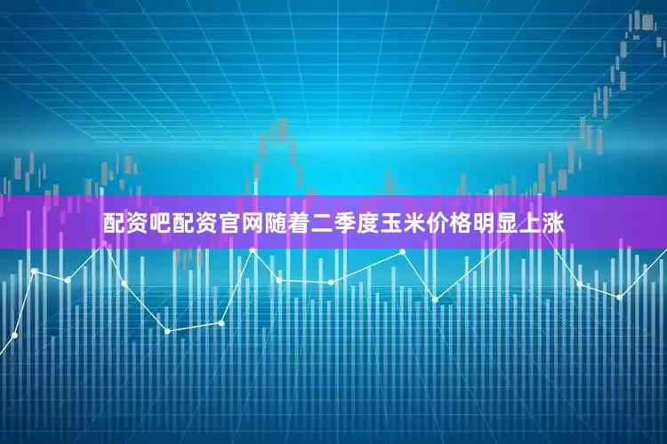 配资吧配资官网随着二季度玉米价格明显上涨